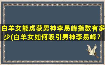 白羊女能虏获男神李易峰指数有多少(白羊女如何吸引男神李易峰？达人教你关键tips！)