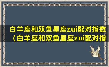 白羊座和双鱼星座zui配对指数（白羊座和双鱼星座zui配对指数是多少）