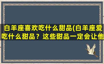 白羊座喜欢吃什么甜品(白羊座爱吃什么甜品？这些甜品一定会让他们欲罢不能！)