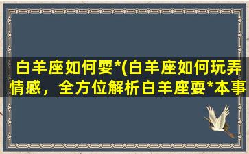 白羊座如何耍*(白羊座如何玩弄情感，全方位解析白羊座耍*本事！)