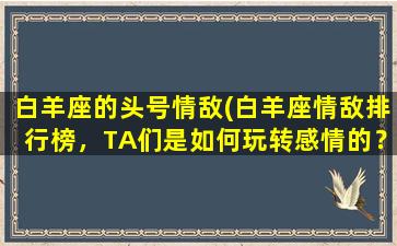 白羊座的头号情敌(白羊座情敌排行榜，TA们是如何玩转感情的？)