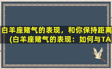 白羊座赌气的表现，和你保持距离(白羊座赌气的表现：如何与TA保持距离？)