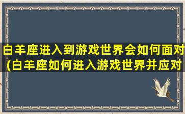 白羊座进入到游戏世界会如何面对(白羊座如何进入游戏世界并应对挑战)