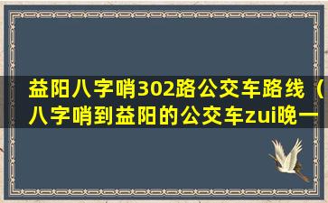 益阳八字哨302路公交车路线（八字哨到益阳的公交车zui晚一趟什么时候）