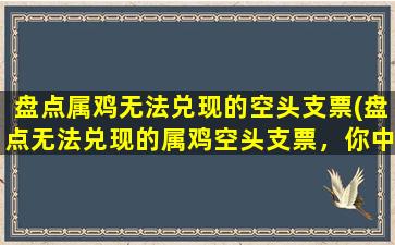 盘点属鸡无法兑现的空头支票(盘点无法兑现的属鸡空头支票，你中了几招？)