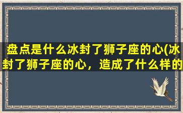 盘点是什么冰封了狮子座的心(冰封了狮子座的心，造成了什么样的盘点结果？)