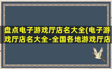 盘点电子游戏厅店名大全(电子游戏厅店名大全-全国各地游戏厅店家详细介绍)