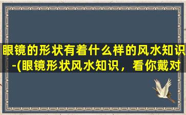 眼镜的形状有着什么样的风水知识-(眼镜形状风水知识，看你戴对了吗？)