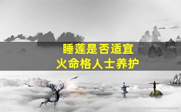 睡莲是否适宜火命格人士养护