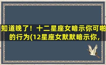 知道晚了！十二星座女暗示你可啪的行为(12星座女默默暗示你，她想跟你上床！)