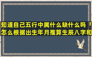 知道自己五行中属什么缺什么吗「怎么根据出生年月推算生辰八字和缺金木水火土」