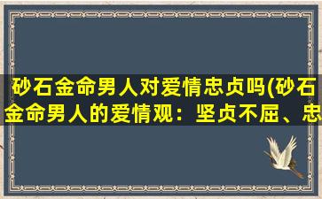 砂石金命男人对爱情忠贞吗(砂石金命男人的爱情观：坚贞不屈、忠贞不二)