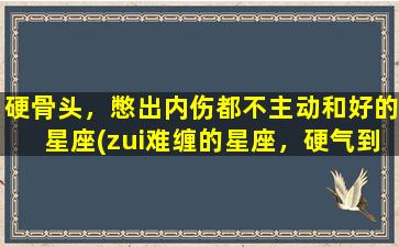 硬骨头，憋出内伤都不主动和好的星座(zui难缠的星座，硬气到内伤，绝不轻易和好)