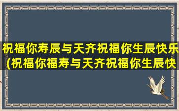 祝福你寿辰与天齐祝福你生辰快乐(祝福你福寿与天齐祝福你生辰快乐是什么歌)