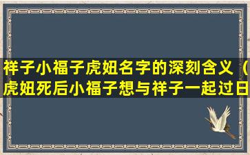 祥子小福子虎妞名字的深刻含义（虎妞死后小福子想与祥子一起过日子祥子为什么没答应）