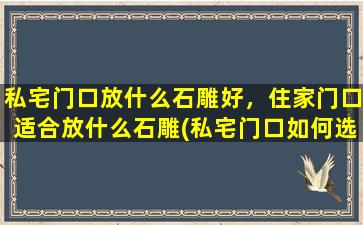 私宅门口放什么石雕好，住家门口适合放什么石雕(私宅门口如何选择适合的石雕装饰？推荐多款风格各异的石雕供您选择！)