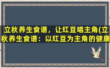 立秋养生食谱，让红豆唱主角(立秋养生食谱：以红豆为主角的健康美食)