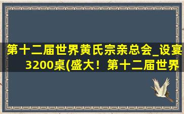 第十二届世界黄氏宗亲总会_设宴3200桌(盛大！第十二届世界黄氏宗亲总会设宴三千二百桌)