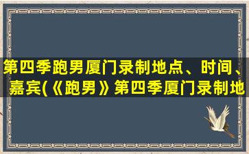 第四季跑男厦门录制地点、时间、嘉宾(《跑男》第四季厦门录制地点、时间、嘉宾情报大揭秘！)