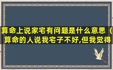 算命上说家宅有问题是什么意思（算命的人说我宅子不好,但我觉得还可以）