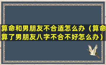 算命和男朋友不合适怎么办（算命算了男朋友八字不合不好怎么办）