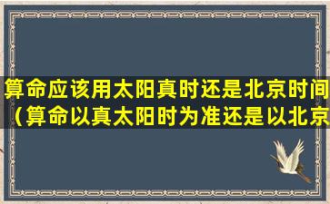 算命应该用太阳真时还是北京时间（算命以真太阳时为准还是以北京时间为准）