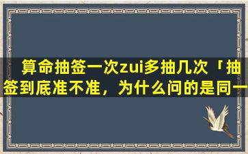 算命抽签一次zui多抽几次「抽签到底准不准，为什么问的是同一件事，但是在不同地方抽的签，结果却不一样一个说能成，一个不能成」