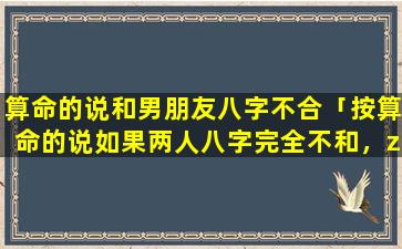 算命的说和男朋友八字不合「按算命的说如果两人八字完全不和，zui终会*的，有这样道理吗」