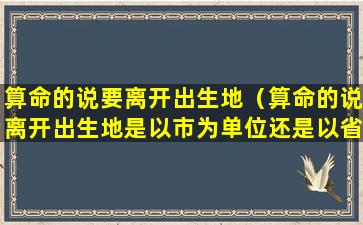 算命的说要离开出生地（算命的说离开出生地是以市为单位还是以省为单位）