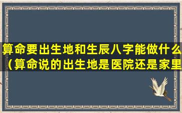 算命要出生地和生辰八字能做什么（算命说的出生地是医院还是家里）