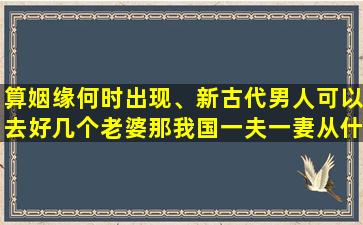 算姻缘何时出现、新古代男人可以去好几个老婆那我国一夫一妻从什么时候开始的