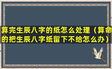 算完生辰八字的纸怎么处理（算命的把生辰八字纸留下不给怎么办）