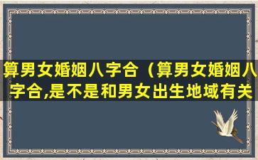 算男女婚姻八字合（算男女婚姻八字合,是不是和男女出生地域有关系吗）