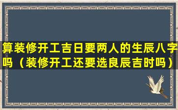 算装修开工吉日要两人的生辰八字吗（装修开工还要选良辰吉时吗）