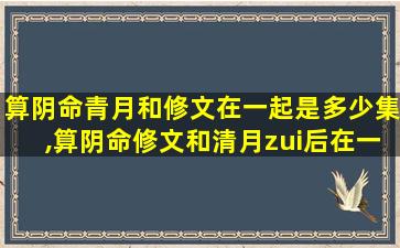 算阴命青月和修文在一起是多少集,算阴命修文和清月zui后在一起了吗