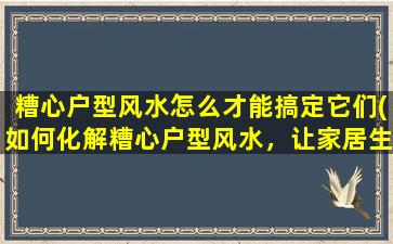 糟心户型风水怎么才能搞定它们(如何化解糟心户型风水，让家居生活变得更美好？)