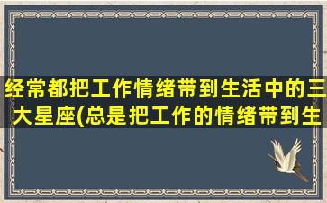 经常都把工作情绪带到生活中的三大星座(总是把工作的情绪带到生活）