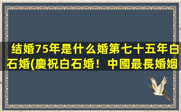 结婚75年是什么婚第七十五年白石婚(慶祝白石婚！中國最長婚姻紀念75周年)