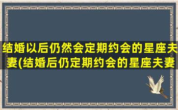 结婚以后仍然会定期约会的星座夫妻(结婚后仍定期约会的星座夫妻排名，这9种星座无私奉献且情感持久！)