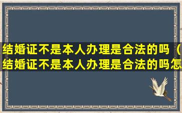 结婚证不是本人办理是合法的吗（结婚证不是本人办理是合法的吗怎么办）