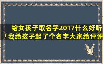 给女孩子取名字2017什么好听「我给孩子起了个名字大家给评评分」