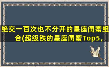 绝交一百次也不分开的星座闺蜜组合(超级铁的星座闺蜜Top5，绝交也不分开的你们在哪里？)