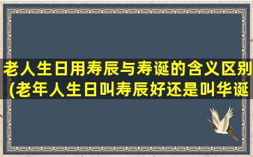 老人生日用寿辰与寿诞的含义区别(老年人生日叫寿辰好还是叫华诞好)