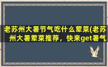 老苏州大暑节气吃什么荤菜(老苏州大暑荤菜推荐，快来get暑气酷降菜谱！)