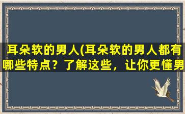 耳朵软的男人(耳朵软的男人都有哪些特点？了解这些，让你更懂男人！)