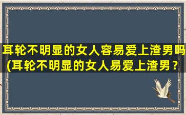 耳轮不明显的女人容易爱上渣男吗(耳轮不明显的女人易爱上渣男？这可能就是原因！)