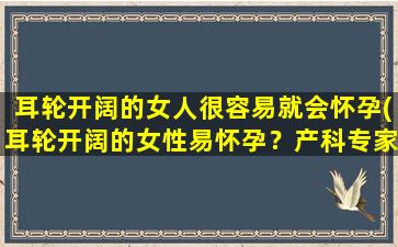 耳轮开阔的女人很容易就会怀孕(耳轮开阔的女性易怀孕？产科专家解析重要因素)