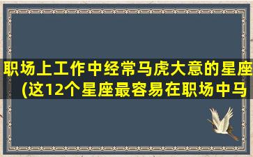 职场上工作中经常马虎大意的星座(这12个星座最容易在职场中马虎大意，你是否也是其中之一？)