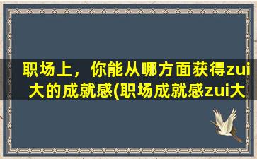 职场上，你能从哪方面获得zui大的成就感(职场成就感zui大的来源是哪些方面？TOP5！)