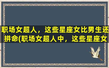 职场女超人，这些星座女比男生还拼命(职场女超人中，这些星座女拼命比男生还厉害)